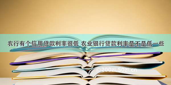 农行有个信用贷款利率很低 农业银行贷款利率是不是低一些