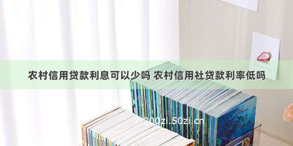 农村信用贷款利息可以少吗 农村信用社贷款利率低吗