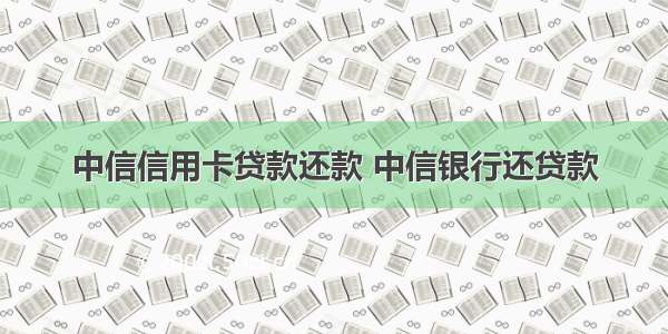 中信信用卡贷款还款 中信银行还贷款