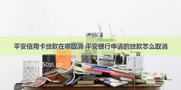 平安信用卡贷款在哪取消 平安银行申请的贷款怎么取消