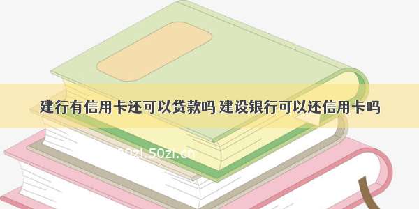 建行有信用卡还可以贷款吗 建设银行可以还信用卡吗