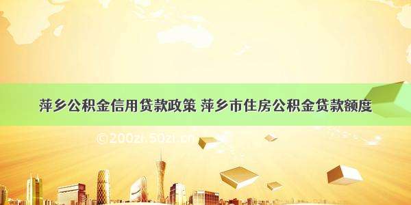 萍乡公积金信用贷款政策 萍乡市住房公积金贷款额度