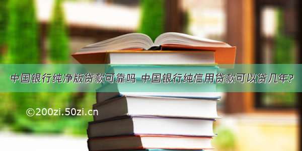 中国银行纯净版贷款可靠吗 中国银行纯信用贷款可以贷几年?