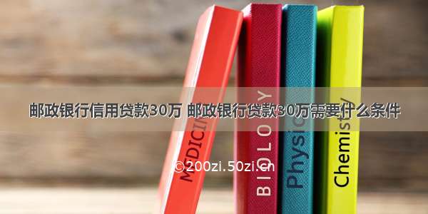 邮政银行信用贷款30万 邮政银行贷款30万需要什么条件