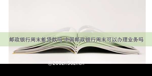 邮政银行周末能贷款吗 中国邮政银行周末可以办理业务吗