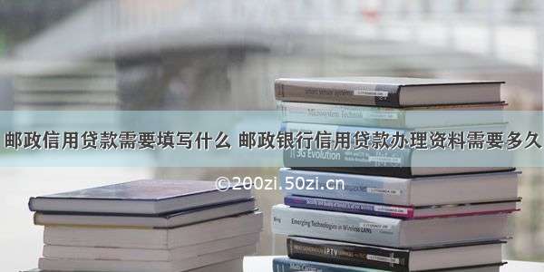 邮政信用贷款需要填写什么 邮政银行信用贷款办理资料需要多久