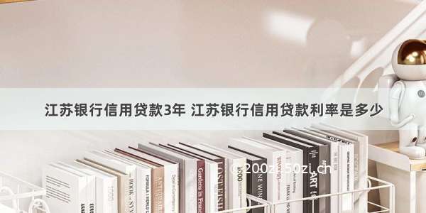 江苏银行信用贷款3年 江苏银行信用贷款利率是多少