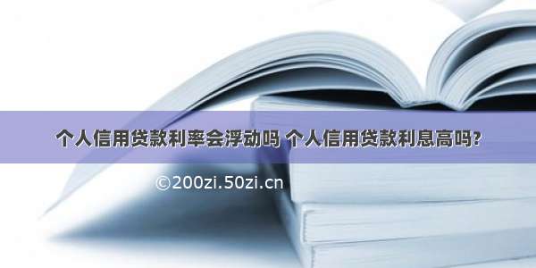 个人信用贷款利率会浮动吗 个人信用贷款利息高吗?