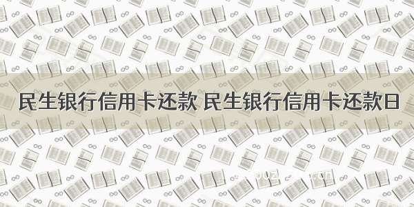 民生银行信用卡还款 民生银行信用卡还款日