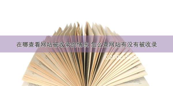 在哪查看网站被收录的情况 怎么查网站有没有被收录