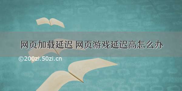 网页加载延迟 网页游戏延迟高怎么办