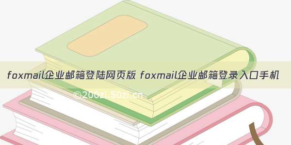 foxmail企业邮箱登陆网页版 foxmail企业邮箱登录入口手机