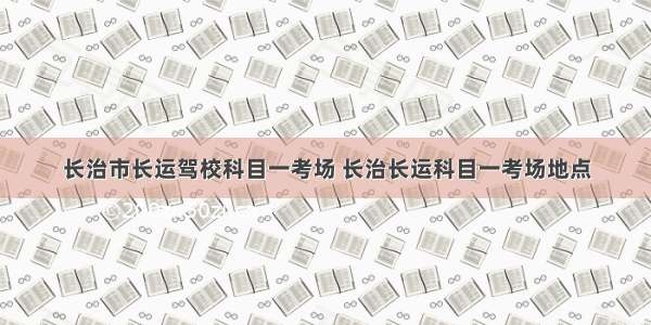 长治市长运驾校科目一考场 长治长运科目一考场地点