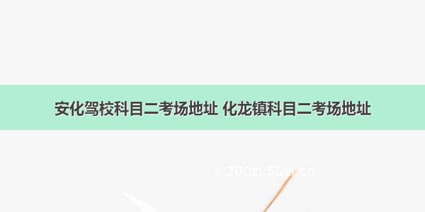 安化驾校科目二考场地址 化龙镇科目二考场地址