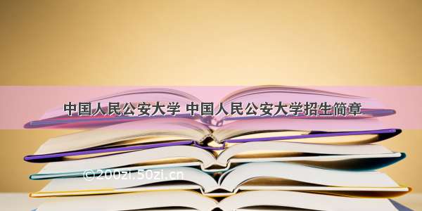 中国人民公安大学 中国人民公安大学招生简章