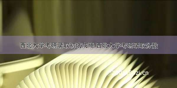 西北大学考研录取初试成绩 西北大学考研录取分数