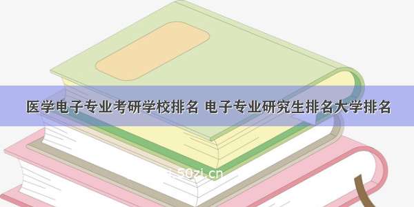 医学电子专业考研学校排名 电子专业研究生排名大学排名