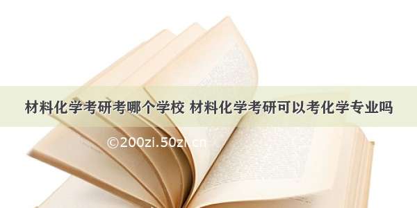 材料化学考研考哪个学校 材料化学考研可以考化学专业吗