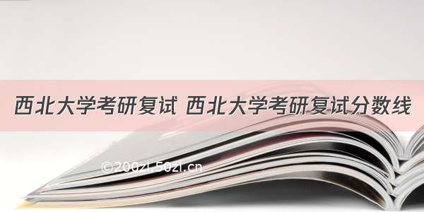 西北大学考研复试 西北大学考研复试分数线