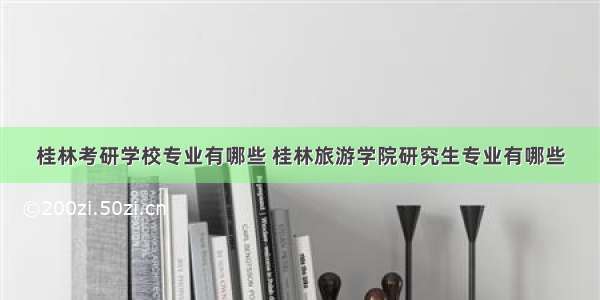 桂林考研学校专业有哪些 桂林旅游学院研究生专业有哪些