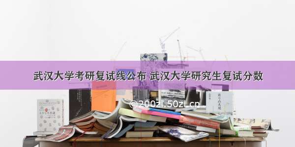 武汉大学考研复试线公布 武汉大学研究生复试分数