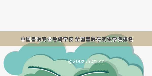 中国兽医专业考研学校 全国兽医研究生学院排名