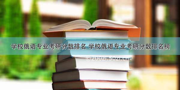 学校俄语专业考研分数排名 学校俄语专业考研分数排名榜