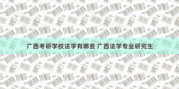 广西考研学校法学有哪些 广西法学专业研究生