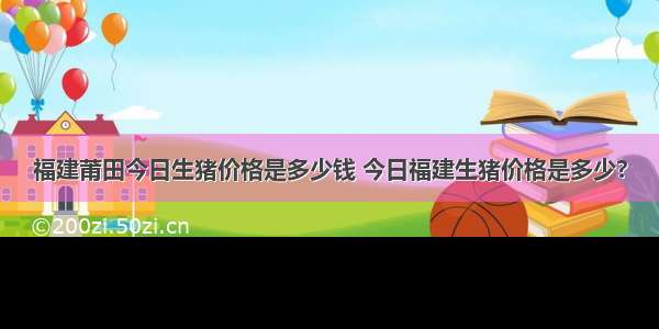 福建莆田今日生猪价格是多少钱 今日福建生猪价格是多少?