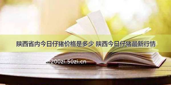 陕西省内今日仔猪价格是多少 陕西今日仔猪最新行情