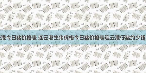 连云港今日猪价格表 连云港生猪价格今日猪价格表连云港仔猪约少钱一头