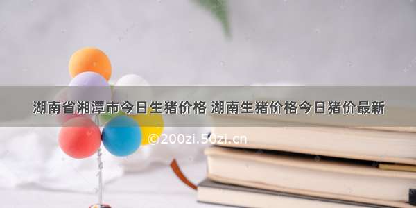 湖南省湘潭市今日生猪价格 湖南生猪价格今日猪价最新