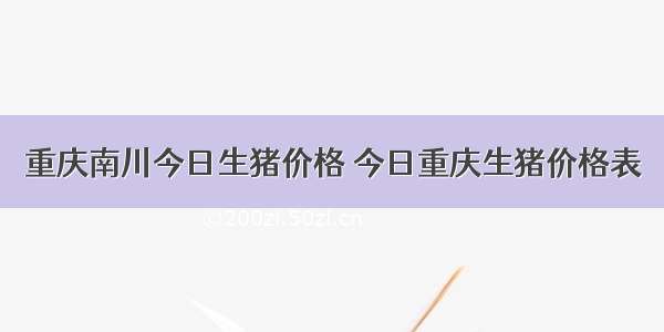 重庆南川今日生猪价格 今日重庆生猪价格表