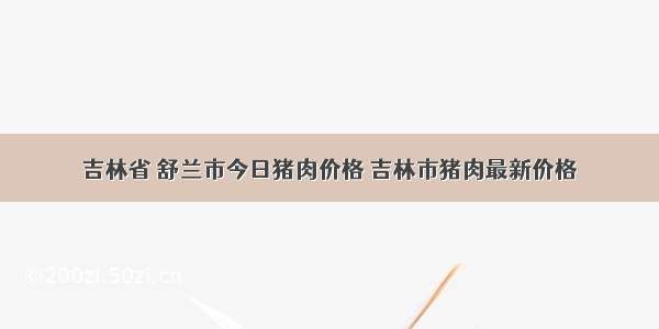 吉林省 舒兰市今日猪肉价格 吉林市猪肉最新价格