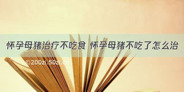 怀孕母猪治疗不吃食 怀孕母猪不吃了怎么治