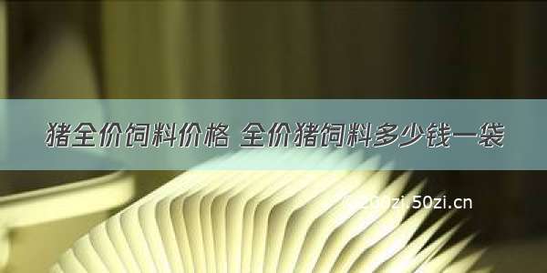 猪全价饲料价格 全价猪饲料多少钱一袋