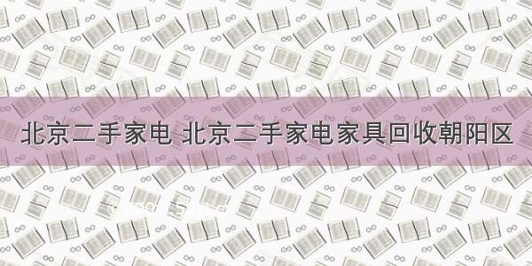 北京二手家电 北京二手家电家具回收朝阳区