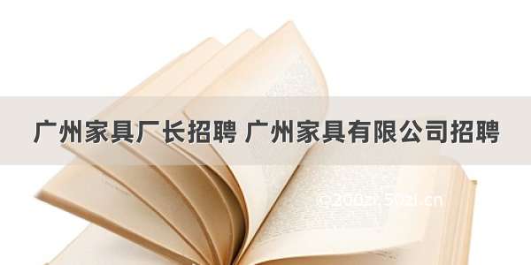 广州家具厂长招聘 广州家具有限公司招聘