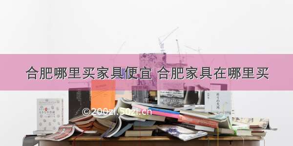 合肥哪里买家具便宜 合肥家具在哪里买