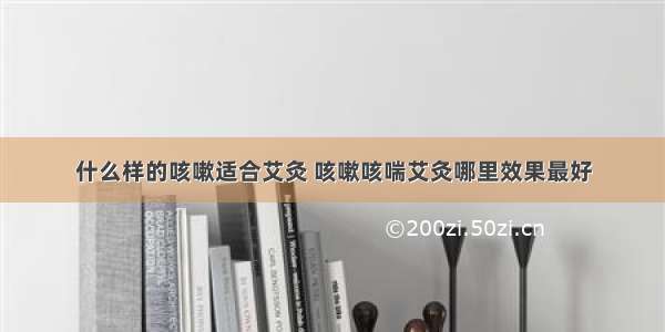 什么样的咳嗽适合艾灸 咳嗽咳喘艾灸哪里效果最好