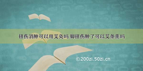 扭伤消肿可以用艾灸吗 脚扭伤肿了可以艾条熏吗