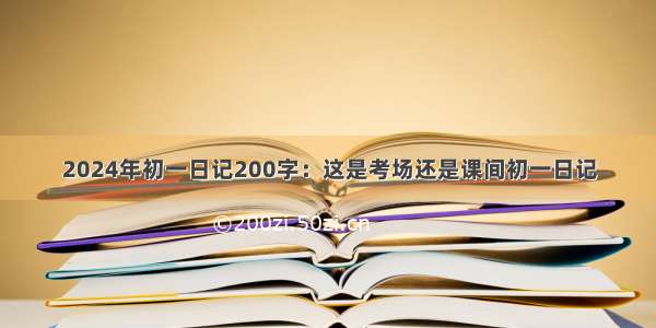 2024年初一日记200字：这是考场还是课间初一日记