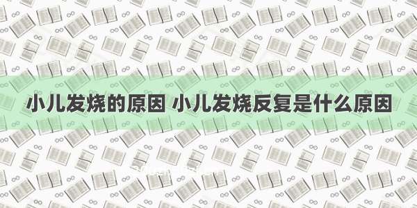 小儿发烧的原因 小儿发烧反复是什么原因