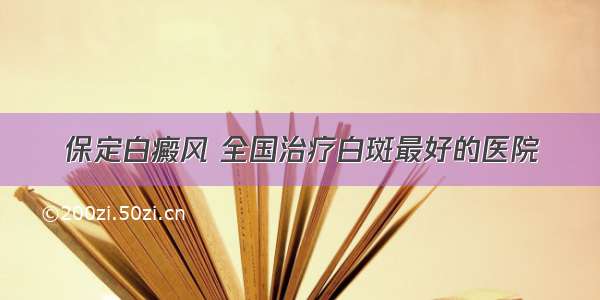 保定白癜风 全国治疗白斑最好的医院