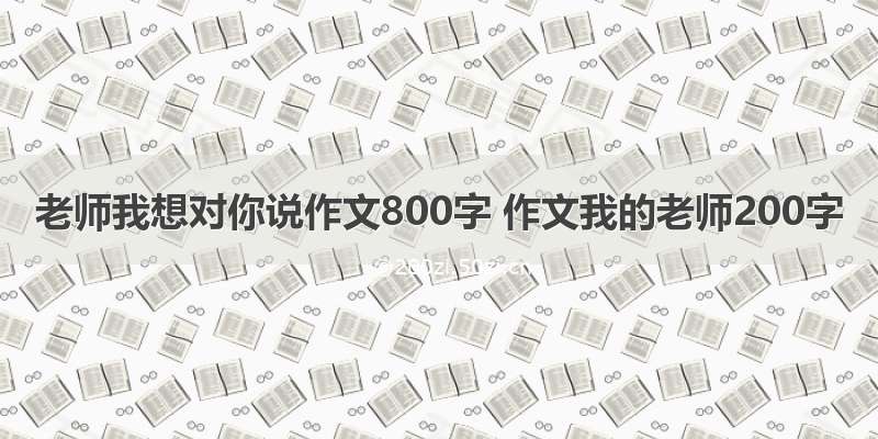 老师我想对你说作文800字 作文我的老师200字