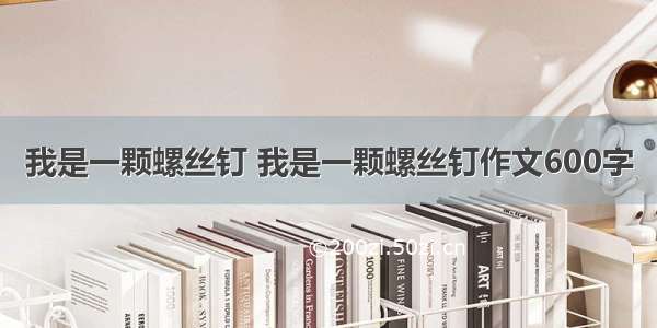 我是一颗螺丝钉 我是一颗螺丝钉作文600字