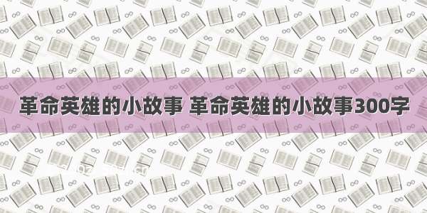 革命英雄的小故事 革命英雄的小故事300字