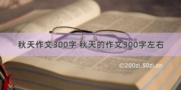 秋天作文300字 秋天的作文300字左右