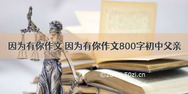 因为有你作文 因为有你作文800字初中父亲