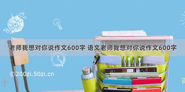 老师我想对你说作文600字 语文老师我想对你说作文600字